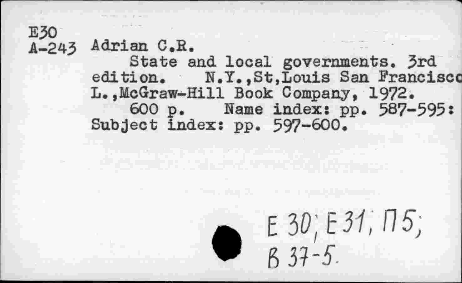 ﻿E50
A-243 -Adrian C.R.
State and local governments. 3rd edition. N.Y.,St,Louis San Francisco L.,McGraw-Hill Book Company, 1972.
600 p. Name index: pp. 587-595! Subject index: pp. 597-600.
E3o;t3/,n^ fi $-5-